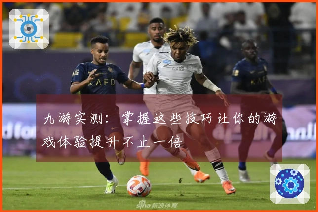 九游实测：掌握这些技巧让你的游戏体验提升不止一倍